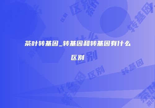 茶叶转基因_转基因和转基因有什么区别
