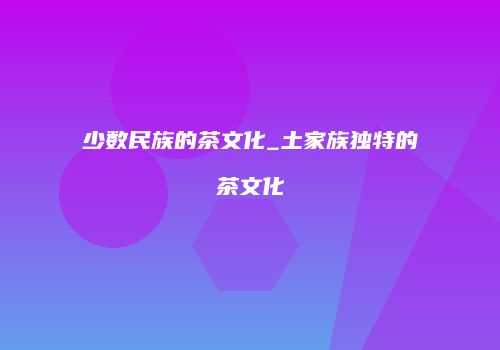 少数民族的茶文化_土家族独特的茶文化