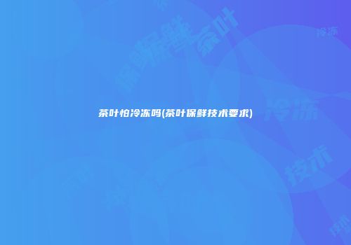 茶叶怕冷冻吗(茶叶保鲜技术要求)