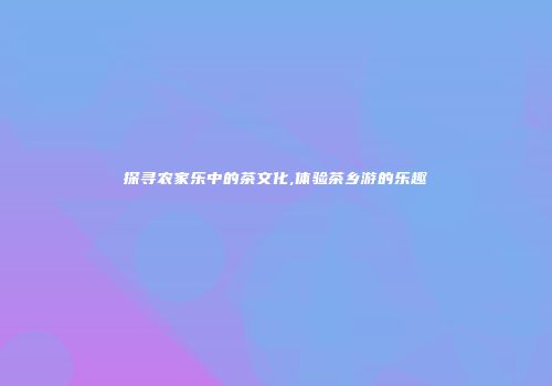 探寻农家乐中的茶文化,体验茶乡游的乐趣