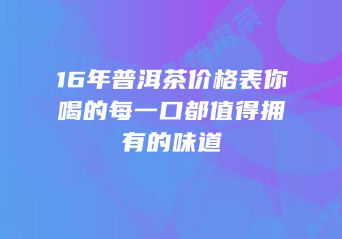 16年普洱茶价格表你喝的每一口都值得拥有的味道