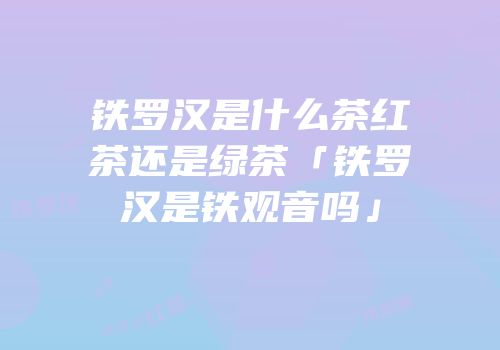 铁罗汉是什么茶红茶还是绿茶「铁罗汉是铁观音吗」