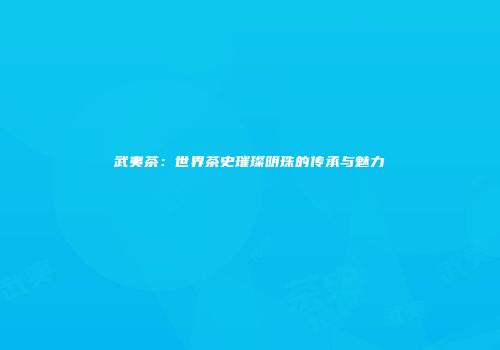 武夷茶：世界茶史璀璨明珠的传承与魅力