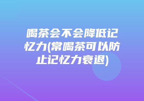 喝茶会不会降低记忆力(常喝茶可以防止记忆力衰退)