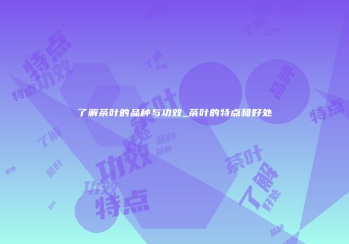 了解茶叶的品种与功效_茶叶的特点和好处