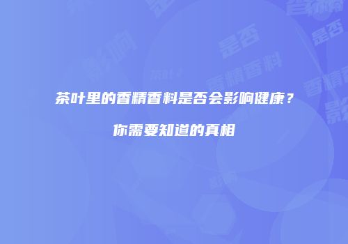 茶叶里的香精香料是否会影响健康？你需要知道的真相
