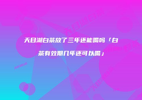 天目湖白茶放了三年还能喝吗「白茶有效期几年还可以喝」