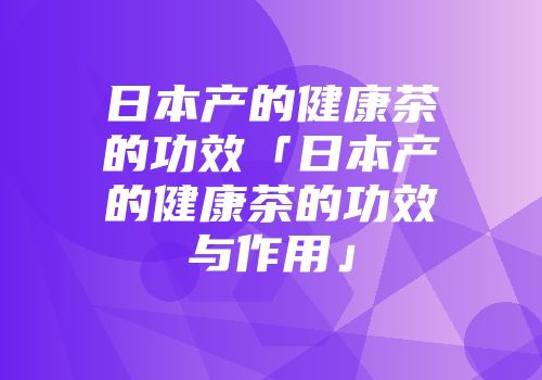 日本产的健康茶的功效「日本产的健康茶的功效与作用」
