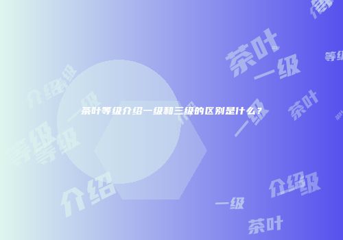 茶叶等级介绍一级和三级的区别是什么？