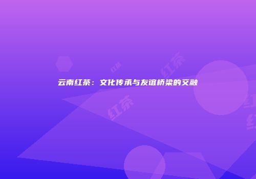 云南红茶：文化传承与友谊桥梁的交融