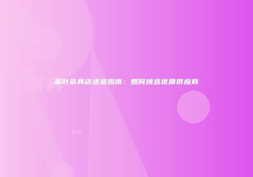 茶叶茶具店进货指南：如何挑选优质供应商