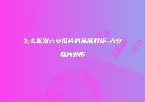 怎么鉴别六安瓜片的品质好坏-六安瓜片外形