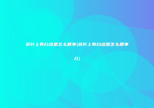 茶叶上有白点是怎么回事(茶叶上有白点是怎么回事儿)