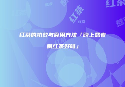 红茶的功效与食用方法「晚上熬夜喝红茶好吗」
