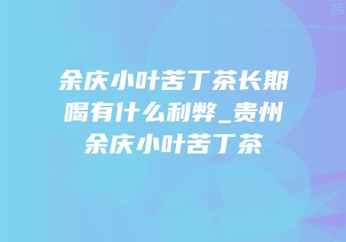 余庆小叶苦丁茶长期喝有什么利弊_贵州余庆小叶苦丁茶