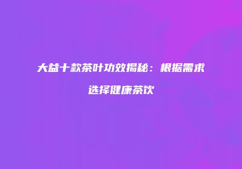 大益十款茶叶功效揭秘：根据需求选择健康茶饮