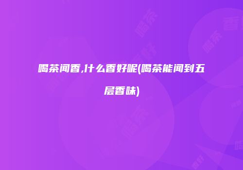 喝茶闻香,什么香好呢(喝茶能闻到五层香味)