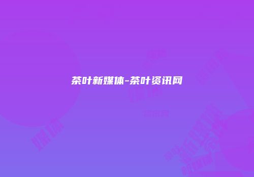 茶叶新媒体-茶叶资讯网