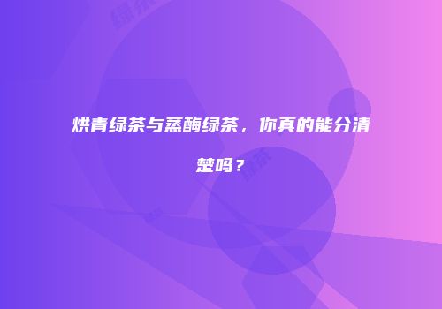 烘青绿茶与蒸酶绿茶，你真的能分清楚吗？
