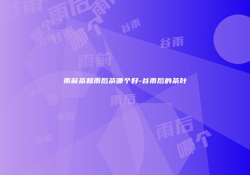雨前茶和雨后茶哪个好-谷雨后的茶叶