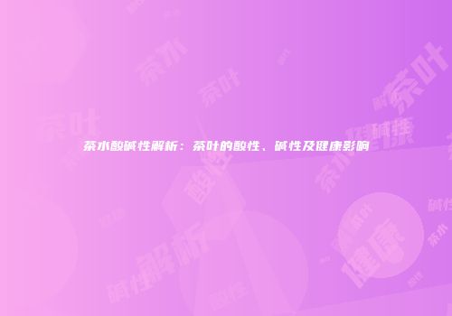 茶水酸碱性解析：茶叶的酸性、碱性及健康影响