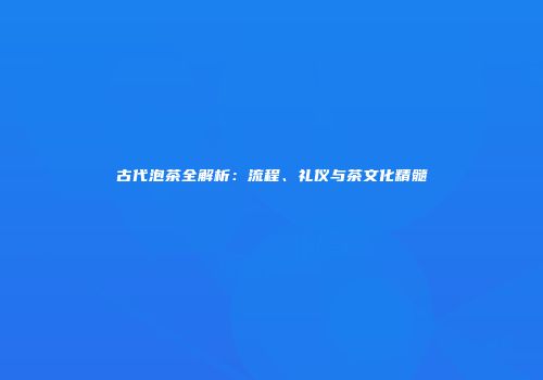 古代泡茶全解析：流程、礼仪与茶文化精髓
