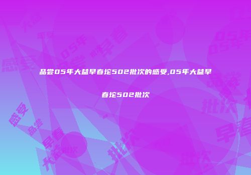 品尝05年大益早春坨502批次的感受,05年大益早春坨502批次