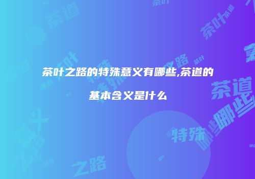 茶叶之路的特殊意义有哪些,茶道的基本含义是什么