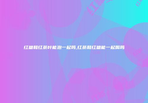 红糖和红茶叶能泡一起吗,红茶和红糖能一起喝吗