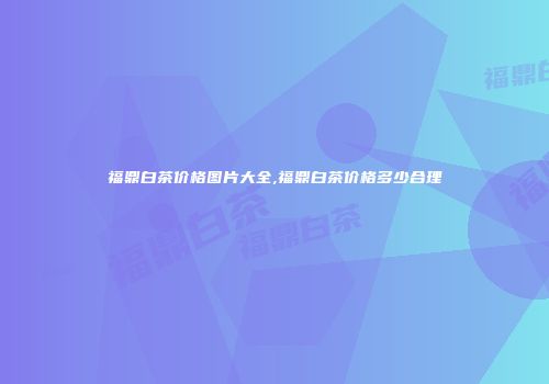 福鼎白茶价格图片大全,福鼎白茶价格多少合理