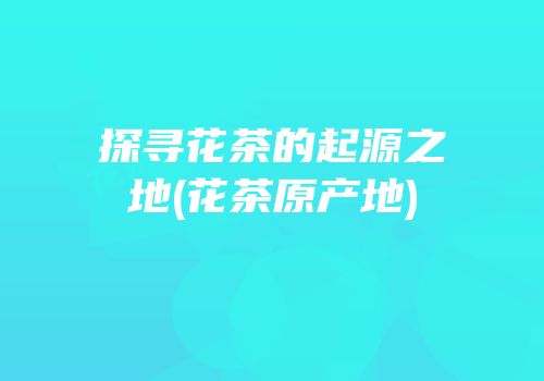 探寻花茶的起源之地(花茶原产地)