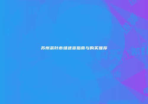 苏州茶叶市场进货指南与购买推荐