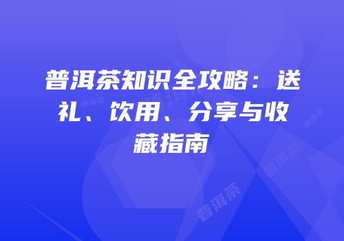 普洱茶知识全攻略：送礼、饮用、分享与收藏指南