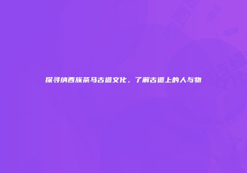 探寻纳西族茶马古道文化，了解古道上的人与物