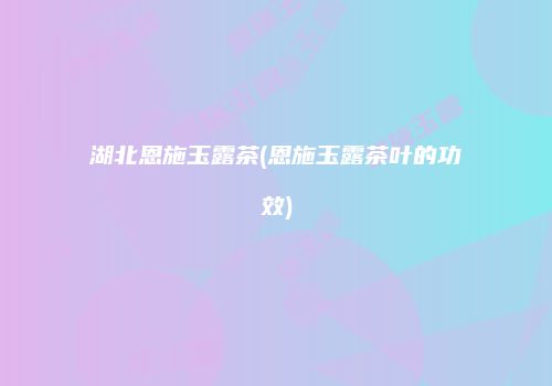 湖北恩施玉露茶(恩施玉露茶叶的功效)