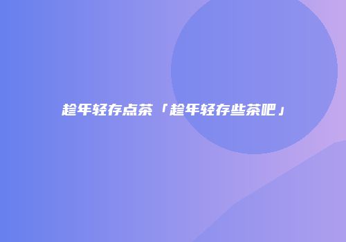 趁年轻存点茶「趁年轻存些茶吧」