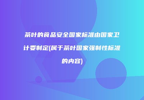 茶叶的食品安全国家标准由国家卫计委制定(属于茶叶国家强制性标准的内容)