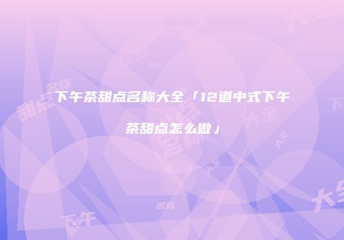下午茶甜点名称大全「12道中式下午茶甜点怎么做」