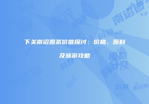 下关南诏园茶价值探讨：价格、原料及旅游攻略