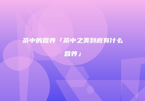 茶中的营养「茶中之美到底有什么营养」