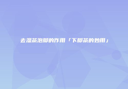 去湿茶泡脚的作用「下脚茶的妙用」