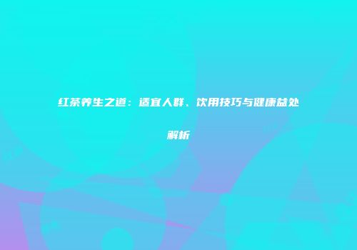 红茶养生之道：适宜人群、饮用技巧与健康益处解析