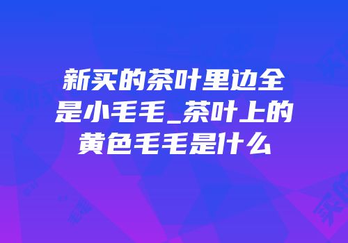 新买的茶叶里边全是小毛毛_茶叶上的黄色毛毛是什么