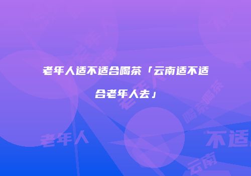 老年人适不适合喝茶「云南适不适合老年人去」