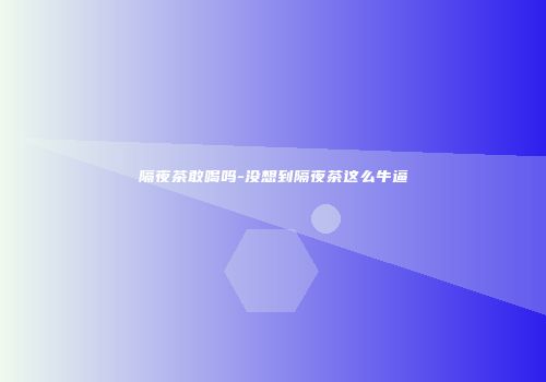 隔夜茶敢喝吗-没想到隔夜茶这么牛逼