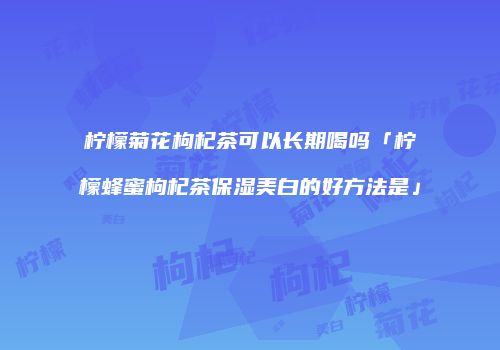 柠檬菊花枸杞茶可以长期喝吗「柠檬蜂蜜枸杞茶保湿美白的好方法是」