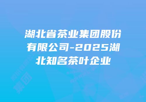 湖北省茶业集团股份有限公司-2025湖北知名茶叶企业