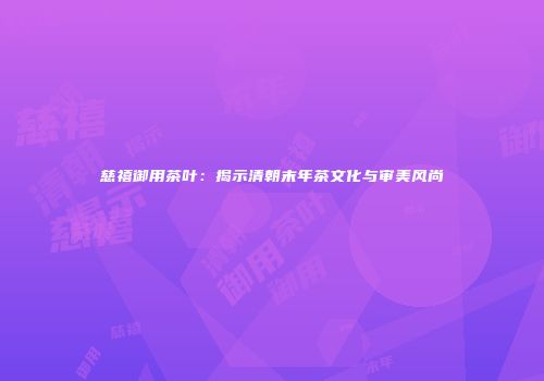 慈禧御用茶叶：揭示清朝末年茶文化与审美风尚