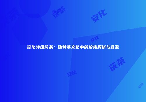 安化特级茯茶：独特茶文化中的价格解析与品鉴
