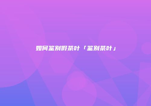 如何鉴别假茶叶「鉴别茶叶」